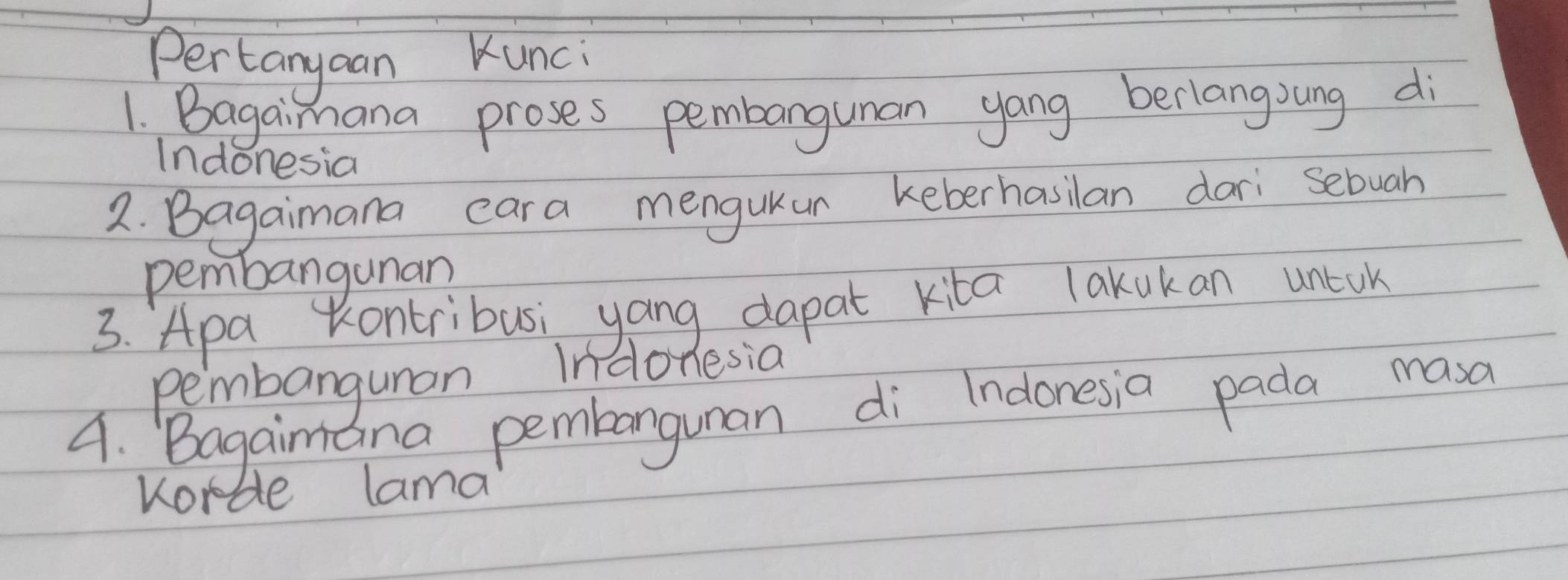 Pertanyaan Kunci 
1. Bagaimana proses pembangunan yang berlangoung di 
Indonesia 
2. Bagaimana cara menguKur keberhasilan dari sebuah 
pembangunan 
3. Apa Kontribusi yang dapat kita lakokan unlok 
pembanguman Indonesia 
4. Bagaimana pembangunan di Indonesia pada masa 
Korde lama