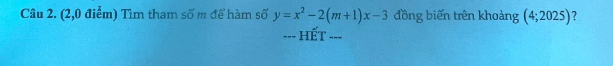 (2,0 điểm) Tìm tham số m để hàm số y=x^2-2(m+1)x-3 đồng biến trên khoảng (4;2025) ? 
--- HếT ---