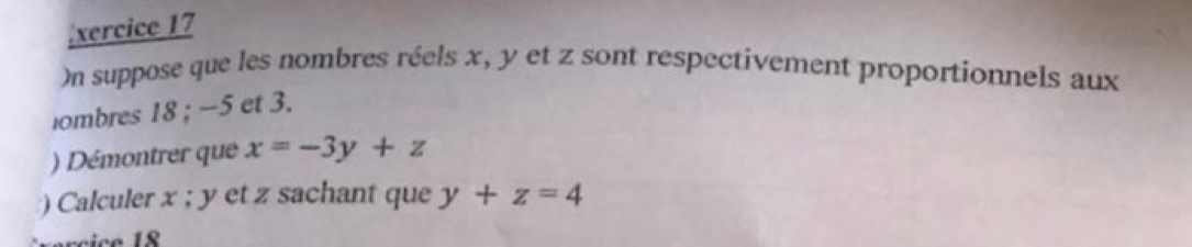 xercice 17 
On suppose que les nombres réels x, y et z sont respectivement proportionnels aux 
ombres 18; −5 et 3. 
) Démontrer que x=-3y+z
) Calculer x; y et z sachant que y+z=4