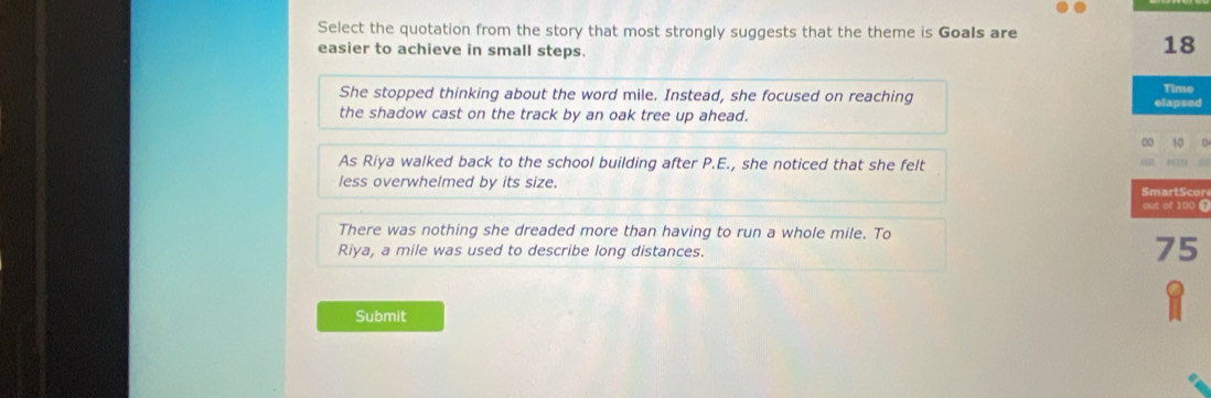 Select the quotation from the story that most strongly suggests that the theme is Goals are
easier to achieve in small steps.
18
She stopped thinking about the word mile. Instead, she focused on reaching Time
elapsed
the shadow cast on the track by an oak tree up ahead.
00 t0 0
As Riya walked back to the school building after P.E., she noticed that she felt
. 
less overwhelmed by its size.
SmartScor
out of 100 @
There was nothing she dreaded more than having to run a whole mile. To
Riya, a mile was used to describe long distances.
75
Submit