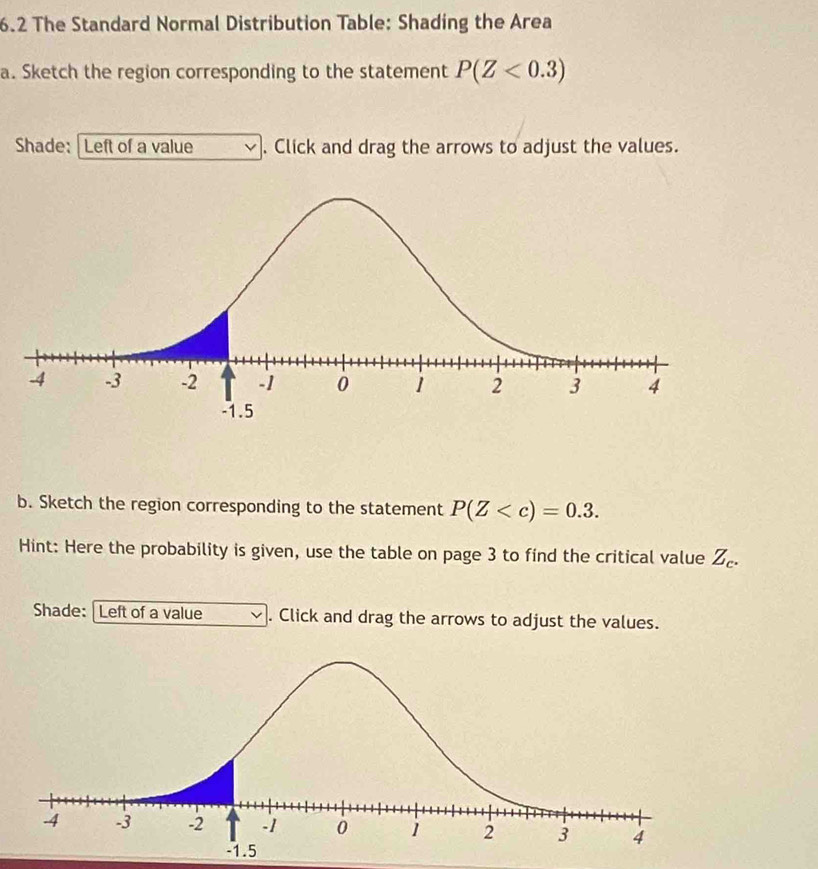 6.2 The Standard Normal Distribution Table: Shading the Area 
a. Sketch the region corresponding to the statement P(Z<0.3)
Shade: Left of a value . Click and drag the arrows to adjust the values. 
b. Sketch the region corresponding to the statement P(Z . 
Hint: Here the probability is given, use the table on page 3 to find the critical value . u_c
Shade: Left of a value . Click and drag the arrows to adjust the values.