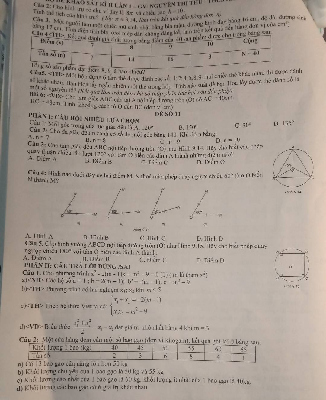 ê Khao sát kỳ 1I lản 1 - GV: nguyên thị thu - 1 h y 
Câu 2: Cho hình trụ có chu vi đáy là 8π và chiều cao h=10.
Tính thể tích của hình trụ? ( lấy π approx 3,14 , làm tròn kết quả đến hàng đơn vị)
Câu 3. Một người làm một chiế ih nhật bằng bìa màu, đường kính đáy bằng 16 cm, độ dài đường sinh
bằng 17 cm. Tỉnh diện tích bìa (coi máng kể, làm tròn kết quả đến hàng đơn vị của cm^2)
Câung sau:
êu?
Câu 5. Một hộp dựng 6 tẩm thẻ được đánh các số: 1;2;4;5;8;9, hai chiếc thẻ khác nhau thì đượánh
số khác nhau. Bạn Hoa lấy ngẫu nhiên một thẻ trong hộp. Tính xác suất để bạn Hoa lấy được thẻ đánh số là
một số nguyên tố? (Kết quả làm tròn đến chữ số thập phân thứ hai sau dấu phầy).
Bài 6: Cho tam giác ABC cân tại A nội tiếp đường tròn (O) có AC=40cm.
BC=48cm. Tính khoảng cách từ O đến BC (đơn vị cm)
Đề Số 11
phầN I: cÂu hỏi nhiÈU lựa chọn
Câu 1: Mỗi góc trong của lục giác đều i:A 120° B. 150°
C. 90° D. 135°
Câu 2: Cho đa giác đều n cạnh có số đo mỗi góc bằng 140. Khi đó n bằng:
A. n=7
B. n=8 C. n=9 D. n=10
Câu 3: Cho tam giác đều ABC nội tiếp đường tròn (O) như Hình 9.14. Hãy cho biết các phép
quay thuận chiều lần lượt 120° với tâm O biến các đinh A thành những điểm nào?
A. Điểm A B. Điểm B C. Điểm C D. Điểm O
Câu 4: Hình nào dưới đây vẽ hai điểm M, N thoả mãn phép quay ngược chiều 60° tâm O biến 
N thành M?
a)
b
。
Hinh 9 13
A. Hình A B. Hình B C. Hình C D. Hình D
Câu 5. Cho hình vuông ABCD nội tiếp đường tròn (O) như Hình 9.15. Hãy cho biết phép quay
ngược chiều 180° với tâm O biển các đỉnh A thành:
A. Điểm A B. Điểm B C. Điểm C D. Điểm D
PHÀN II: CÂU TRẢ LỜI ĐÚNG /SAI
Câu 1. Cho phương trình x^2-2(m-1)x+m^2-9=0(1) ( m là tham số)
a) Các hệ số a=1;b=2(m-1);b^,=-(m-1);c=m^2-9
b) * Phương trình có hai nghiệm x₁; x2 khi m≤ 5
c) Theo hệ thức Viet ta có: beginarrayl x_1+x_2=-2(m-1) x_1x_2=m^2-9endarray.
d) ∠ VD> -  Biểu thức frac (x_1)^2+x_2^22-x_1-x_2 đạt giá trị nhỏ nhất bằng 4 khi m=3
Câu 2: Một cửa hàng đem cân một số bao gạo (đơn vị kilogam), kế
b) Khối lượng chủ yếu của 1 bao gạo là 50 kg và 55 kg
c) Khối lượng cao nhất của 1 bao gạo là 60 kg, khổi lượng ít nhất của 1 bao gạo là 40kg.
d) Khổi lượng các bao gạo có 6 giá trị khác nhau