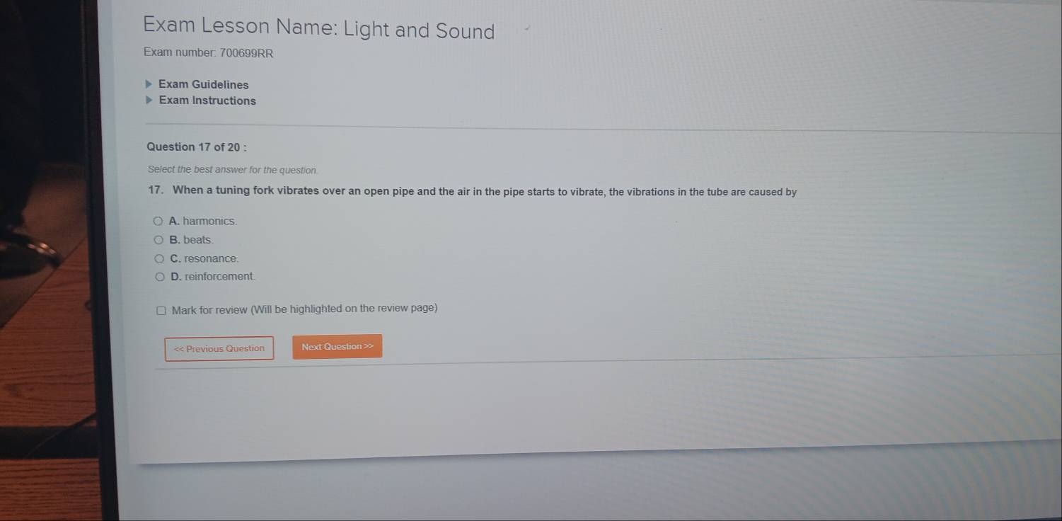 Exam Lesson Name: Light and Sound
Exam number: 700699RR
Exam Guidelines
Exam Instructions
Question 17 of 20 :
Select the best answer for the question.
17. When a tuning fork vibrates over an open pipe and the air in the pipe starts to vibrate, the vibrations in the tube are caused by
A. harmonics.
B. beats.
C. resonance.
D. reinforcement.
Mark for review (Will be highlighted on the review page)
<< Previous Question Next Question >>