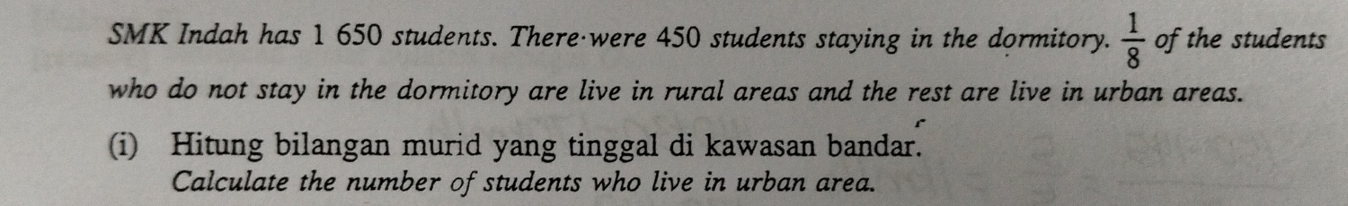 SMK Indah has 1 650 students. There·were 450 students staying in the dormitory.  1/8  of the students 
who do not stay in the dormitory are live in rural areas and the rest are live in urban areas. 
(i) Hitung bilangan murid yang tinggal di kawasan bandar. 
Calculate the number of students who live in urban area.