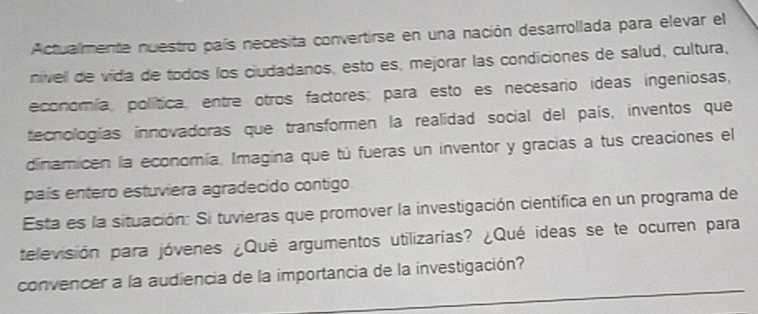 Actualmente nuestro país necesita convertirse en una nación desarrollada para elevar el 
nivell de vida de todos los ciudadanos, esto es, mejorar las condiciones de salud, cultura, 
economía, política, entre otros factores; para esto es necesario ideas ingeniosas, 
tecnologías innovadoras que transformen la realidad social del país, inventos que 
dinamicen la economía. Imagina que tú fueras un inventor y gracias a tus creaciones el 
país entero estuviera agradecido contigo. 
Esta es la situación: Si tuvieras que promover la investigación cientifica en un programa de 
televisión para jóvenes ¿Qué argumentos utilizarias? ¿Qué ideas se te ocurren para 
_ 
convencer a la audiencia de la importancia de la investigación?