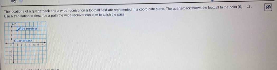 The locations of a quarterback and a wide receiver on a football field are represented in a coordinate plane. The quarterback throws the football to the point (6,-2). 
Use a translation to describe a path the wide receiver can take to catch the pass.