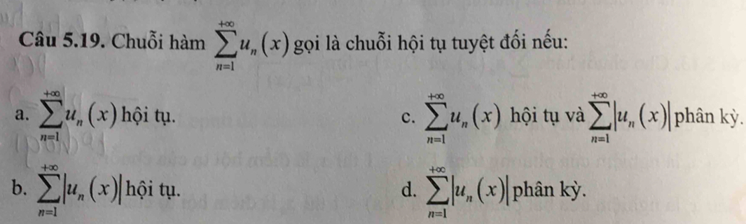 Chuỗi hàm sumlimits _(n=1)^(+∈fty)u_n(x) gọi là chuỗi hội tụ tuyệt đối nếu:
a. sumlimits _(n=1)^(+∈fty)u_n(x) hội tụ. c. sumlimits _(n=1)^(+∈fty)u_n(x) hội tụ và sumlimits _(n=1)^(+∈fty)|u_n(x)| phân kỳ.
b. sumlimits _(n=1)^(+∈fty)|u_n(x)| hội tụ. d. sumlimits _(n=1)^(+∈fty)|u_n(x)| phân kỳ.