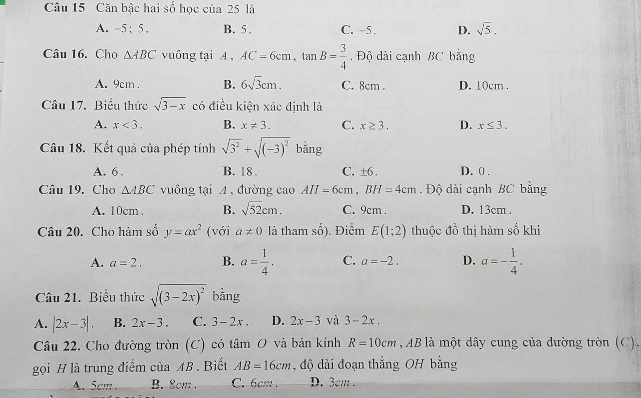 Căn bậc hai số học của 25 là
A. -5; 5. B. 5. C. -5. D. sqrt(5). 
Câu 16. Cho △ ABC vuông tại A , AC=6cm, tan B= 3/4 . Độ dài cạnh BC bằng
A. 9cm. B. 6sqrt(3)cm. C. 8cm. D. 10cm.
Câu 17. Biểu thức sqrt(3-x) có điều kiện xác định là
A. x<3</tex>. B. x!= 3. C. x≥ 3. D. x≤ 3. 
Câu 18. Kết quả của phép tính sqrt(3^2)+sqrt((-3)^2) bǎng
A. 6. B. 18. C. ±6. D. 0.
Câu 19. Cho △ ABC vuông tại A , đường cao AH=6cm, BH=4cm. Độ dài cạnh BC bằng
A. 10cm. B. sqrt(52)cm. C. 9cm. D. 13cm.
Câu 20. Cho hàm số y=ax^2 (với a!= 0 là tham số). Điểm E(1;2) thuộc đồ thị hàm số khi
A. a=2. B. a= 1/4 . C. a=-2. D. a=- 1/4 . 
Câu 21. Biểu thức sqrt((3-2x)^2) bằng
A. |2x-3|. B. 2x-3. C. 3-2x. D. 2x-3 và 3-2x.
Câu 22. Cho đường tròn (C) có tâm O và bán kính R=10cm , AB là một dây cung của đường tròn (C),
gọi H là trung điểm của AB. Biết AB=16cm , độ dài đoạn thắng OH bằng
A. 5cm. B. 8cm. C. 6cm. D. 3cm.