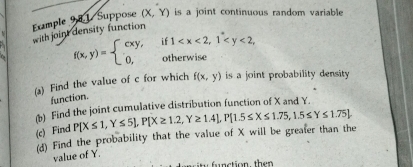 Example 9 0 1 Suppose ( (X,Y) is a joint continuous random variable 
with joint density function
f(x,y)=beginarrayl cxy, 0,endarray. if 1 , 
otherwise 
(a) Find the value of c for which f(x,y) is a joint probability density 
function. 
(b) Find the joint cumulative distribution function of X and Y. 
(c) Find P[X≤ 1,Y≤ 5], P[X≥ 1.2,Y≥ 1.4], P[1.5≤ X≤ 1.75,1.5≤ Y≤ 1.75
(d) Find the probability that the value of X will be greater than the 
value of Y. 
function, then