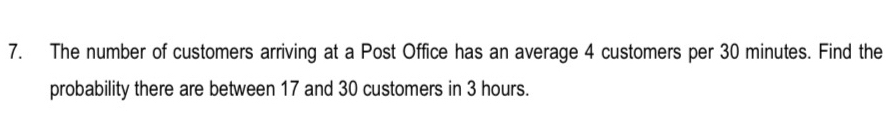 The number of customers arriving at a Post Office has an average 4 customers per 30 minutes. Find the 
probability there are between 17 and 30 customers in 3 hours.