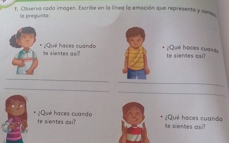 Observa cada imagen. Escribe en la línea la emoción que representa y contest 
la pregunta: 
¿Qué haces cuando 
¿Qué haces cuando 
te sientes así?te sientes así? 
_ 
_ 
_ 
_ 
¿Qué haces cuando ¿Qué haces cuando 
te sientes así? te sientes así?