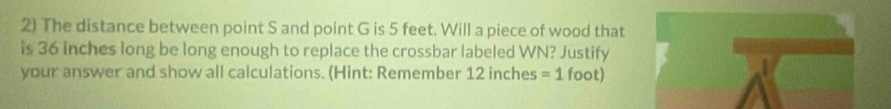 The distance between point S and point G is 5 feet. Will a piece of wood that 
is 36 inches long be long enough to replace the crossbar labeled WN? Justify 
your answer and show all calculations. (Hint: Remember 12 inches =1 foot)