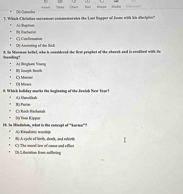 =
A
Insert Table Chart Text Shape Media Comment
D) Ganesha
7. Which Christian sacrament commemorates the Last Supper of Jesus with his disciples?
A) Baptism
B) Eucharist
C) Confirmation
D) Anointing of the Sick
8. In Mormon belief, who is considered the first prophet of the church and is credited with its
founding?
A) Brigham Young
B) Joseph Smith
C) Moroni
D) Moses
9. Which holiday marks the beginning of the Jewish New Year?
A) Hanukkah
B) Purim
C) Rosh Hashanah
D) Yom Kippur
10. In Hinduism, what is the concept of "karma"?
A) Ritualistic worship
B) A cycle of birth, death, and rebirth
C) The moral law of cause and effect
D) Liberation from suffering