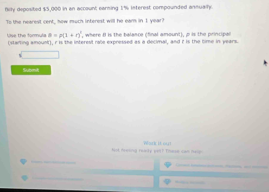 Billy deposited $5,000 in an account earning 1% interest compounded annually. 
To the nearest cent, how much interest will he earn in 1 year? 
Use the formula B=p(1+r)^t , where B is the balance (final amount), p is the principal 
(starting amount), r is the interest rate expressed as a decimal, and t is the time in years.
$
Submit 
Work it our 
Not feeling ready yet? These can help: 
Comn Reveletos préets, H azno, avl ncs