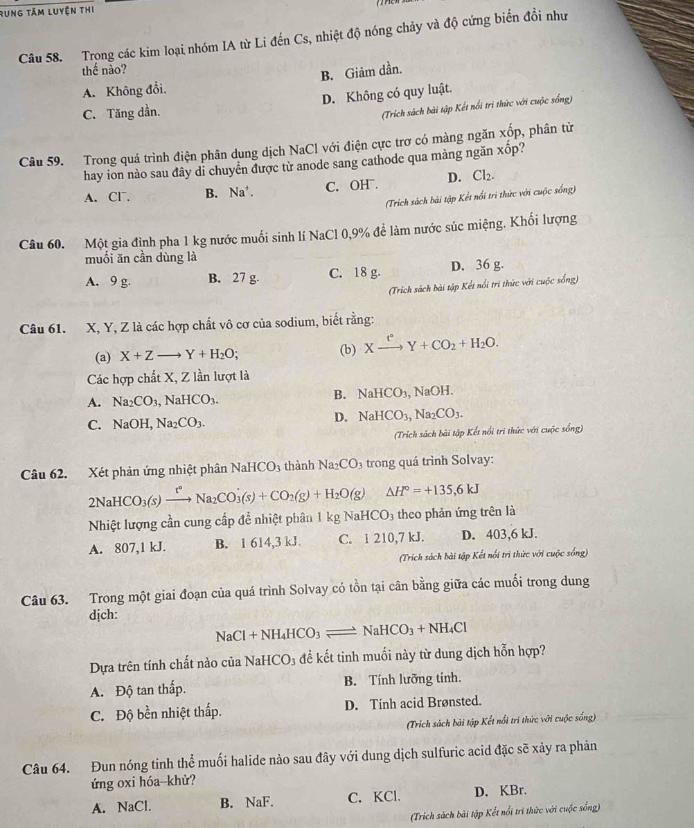 Rung tâm luyện thi
Câu 58. Trong các kim loại nhóm IA từ Li đến Cs, nhiệt độ nóng chảy và độ cứng biến đồi như
thế nào?
B. Giảm dần.
A. Không đổi.
C. Tăng dần. D. Không có quy luật.
(Trich sách bài tập Kết nổi trì thức với cuộc sống)
Câu 59. Trong quá trình điện phân dung dịch NaCl với điện cực trơ có màng ngăn xốp, phân tử
hay ion nào sau đây di chuyển được từ anode sang cathode qua màng ngăn xhat op ?
A. Cl. B. Na^+. C. OH . D. Cl_2.
(Trich sách bài tập Kết nổi tri thức với cuộc sống)
Câu 60. Một gia đình pha 1 kg nước muối sinh lí NaCl 0,9% để làm nước súc miệng. Khối lượng
muối ăn cần dùng là
A. 9 g. B. 27 g. C. 18 g. D. 36 g.
(Trich sách bài tập Kết nổi tri thức với cuộc sống)
Câu 61. X, Y, Z là các hợp chất vô cơ của sodium, biết rằng:
(a) X+Z- Y+H_2O; (b) Xxrightarrow t°Y+CO_2+H_2O.
Các hợp chất X, Z lần lượt là
A. Na_2CO_3,NaHCO_3.
B. NaHCO_3, NaOH.
C. NaOH,Na_2CO_3.
D. NaHCO_3,Na_2CO_3.
(Trích sách bài tập Kết nổi tri thức với cuộc sống)
Câu 62. Xét phản ứng nhiệt phân NaHCO_3 thành Na_2CO 3 trong quá trình Solvay:
2NaHCO_3(s)xrightarrow t°Na_2CO_3(s)+CO_2(g)+H_2O(g) △ H°=+135,6kJ
Nhiệt lượng cần cung cấp để nhiệt phân 1 kg Na HCO_3 theo phản ứng trên là
A. 807,1 kJ. B. 1 614,3 kJ C. 1 210,7 kJ. D. 403,6 kJ.
(Trich sách bài tập Kết nổi tri thức với cuộc sống)
Câu 63. Trong một giai đoạn của quá trình Solvay có tồn tại cân bằng giữa các muối trong dung
dịch:
N aCl+NH_4HCO_3 NaHCO_3+NH_4Cl
Dựa trên tính chất nào của 1 NaHCO_3 để kết tinh muối này từ dung dịch hỗn hợp?
A. Độ tan thấp. B. Tính lưỡng tính.
C. Độ bền nhiệt thấp. D. Tính acid Brønsted.
(Trich sách bài tập Kết nổi tri thức với cuộc sống)
Câu 64. Đun nóng tinh thể muối halide nào sau đây với dung dịch sulfuric acid đặc sẽ xảy ra phản
ứng oxi hóa-khử?
A. NaCl. B. NaF. C. KCl. D. KBr.
(Trich sách bài tập Kết nổi trì thức với cuộc sống)