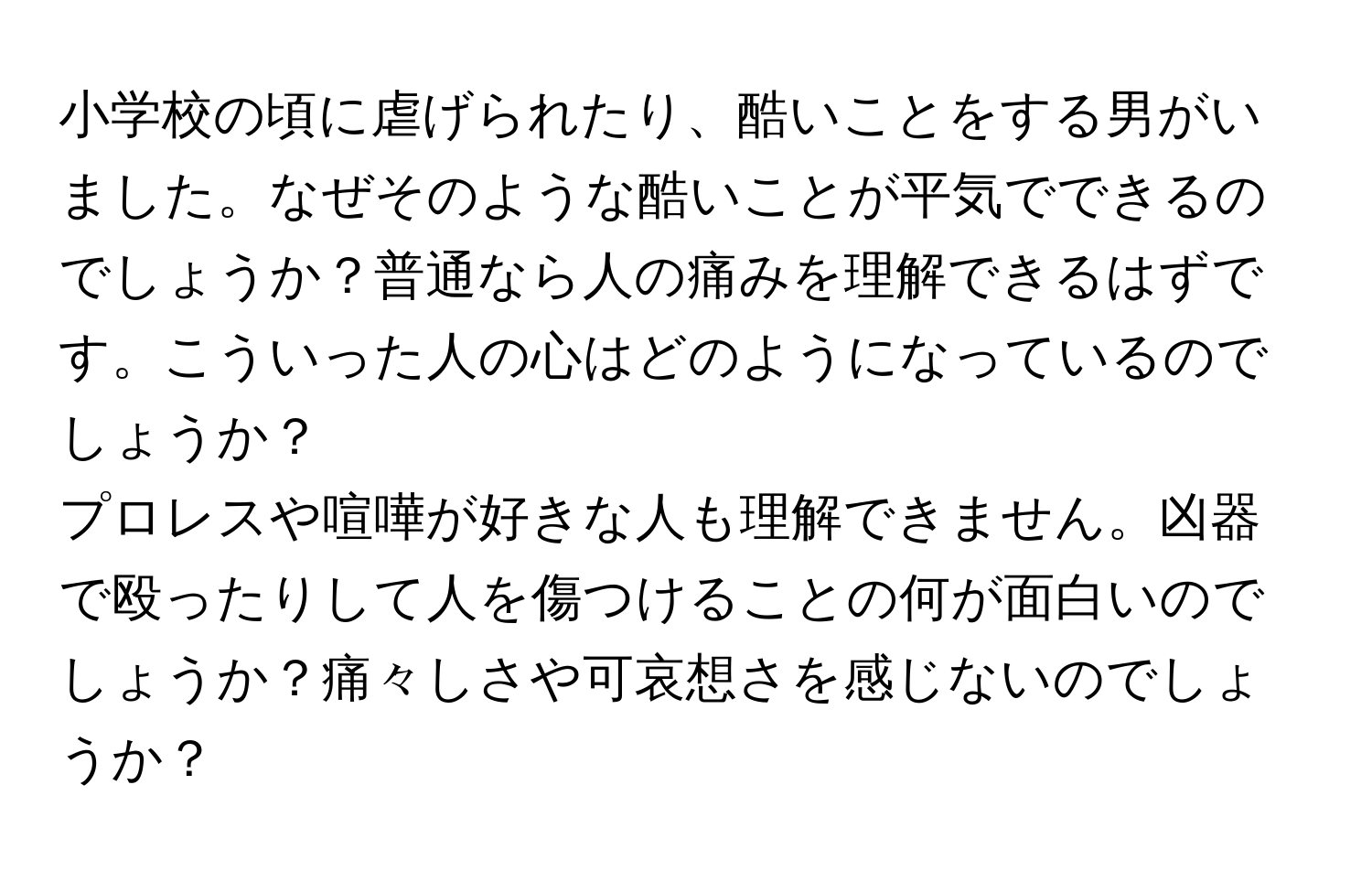 小学校の頃に虐げられたり、酷いことをする男がいました。なぜそのような酷いことが平気でできるのでしょうか？普通なら人の痛みを理解できるはずです。こういった人の心はどのようになっているのでしょうか？

プロレスや喧嘩が好きな人も理解できません。凶器で殴ったりして人を傷つけることの何が面白いのでしょうか？痛々しさや可哀想さを感じないのでしょうか？