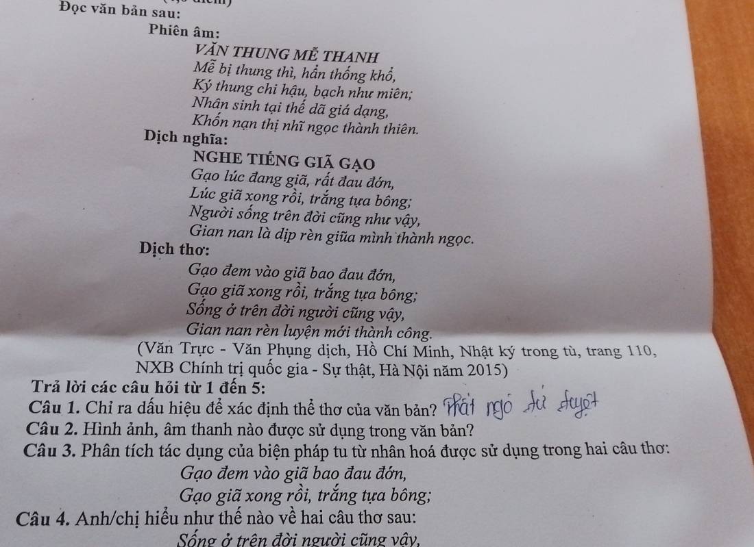 Đọc văn bản sau: 
Phiên âm: 
văN tHUNG MẾ tHAnh 
Mễ bị thung thì, hần thống khổ, 
Ký thung chi hậu, bạch như miên; 
Nhân sinh tại thế dã giá dạng, 
Khốn nạn thị nhĩ ngọc thành thiên. 
Dịch nghĩa: 
NGHE TIÉNG GiÃ gạo 
Gạo lúc đang giã, rất đau đớn, 
Lúc giã xong rồi, trắng tựa bông; 
Người sống trên đời cũng như vậy, 
Gian nan là dịp rèn giũa mình thành ngọc. 
Dịch thơ: 
Gạo đem vào giã bao đau đớn, 
Gạo giã xong rồi, trắng tựa bông; 
Sống ở trên đời người cũng vậy, 
Gian nan rèn luyện mới thành công. 
(Văn Trực - Văn Phụng dịch, Hồ Chí Minh, Nhật ký trong tù, trang 110, 
NXB Chính trị quốc gia - Sự thật, Hà Nội năm 2015) 
Trả lời các câu hỏi từ 1 đến 5: 
Câu 1. Chỉ ra dấu hiệu để xác định thể thơ của văn bản? 
Câu 2. Hình ảnh, âm thanh nào được sử dụng trong văn bản? 
Câu 3. Phân tích tác dụng của biện pháp tu từ nhân hoá được sử dụng trong hai câu thơ: 
Gạo đem vào giã bao đau đớn, 
Gạo giã xong rồi, trắng tựa bông; 
Câu 4. Anh/chị hiểu như thế nào về hai câu thơ sau: 
Sống ở trên đời người cũng vây,