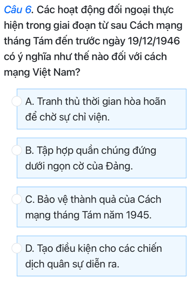 Các hoạt động đối ngoại thực
hiện trong giai đoạn từ sau Cách mạng
tháng Tám đến trước ngày 19/12/1946
có ý nghĩa như thế nào đối với cách
mạng Việt Nam?
A. Tranh thủ thời gian hòa hoãn
để chờ sự chỉ viện.
B. Tập hợp quần chúng đứng
dưới ngọn cờ của Đảng.
C. Bảo vệ thành quả của Cách
mạng tháng Tám năm 1945.
D. Tạo điều kiện cho các chiến
dịch quân sự diễn ra.