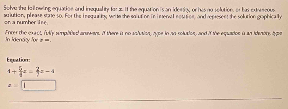 Solve the following equation and inequality for x. If the equation is an identity, or has no solution, or has extraneous 
solution, please state so. For the inequality, write the solution in interval notation, and represent the solution graphically 
on a number line. 
Enter the exact, fully simplified answers. If there is no solution, type in no solution, and if the equation is an identity, type 
in identity for x=. 
Equation:
4+ 5/6 x= 2/7 x-4
x=□