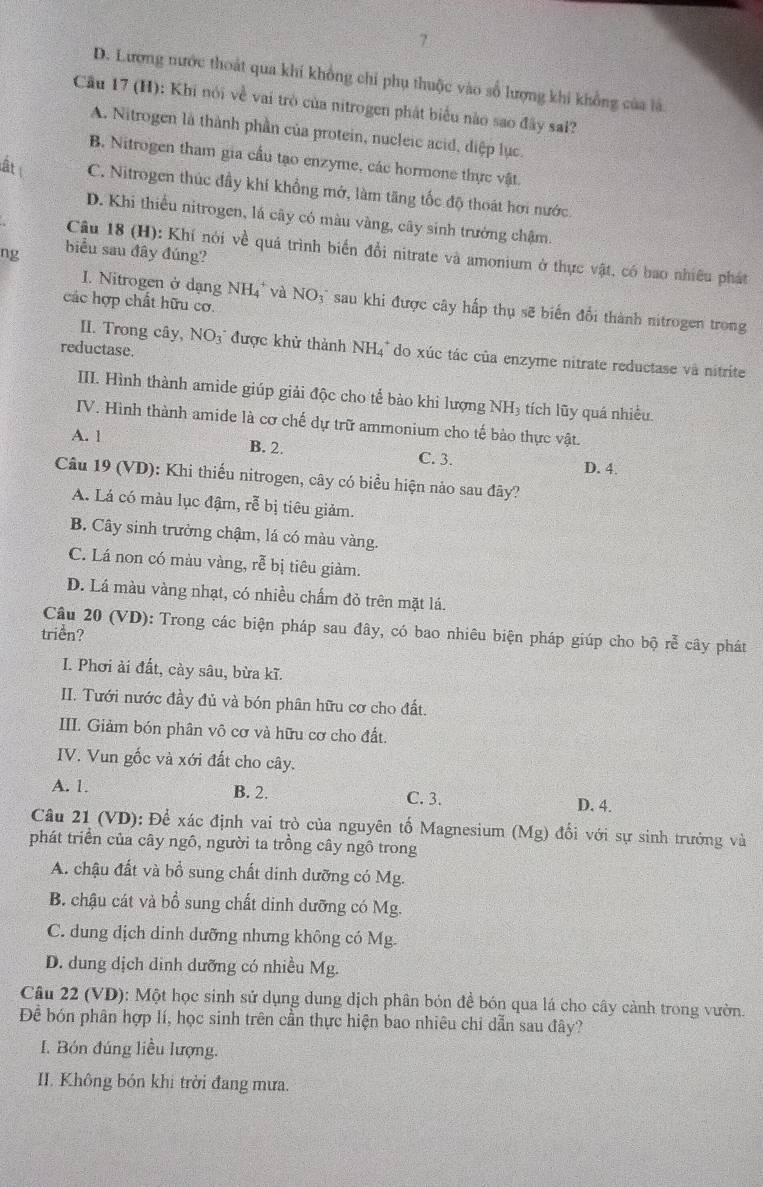 7
D. Lượng nước thoát qua khí không chi phụ thuộc vào số lượng khi khổng của là
Cầu 17 (H): Khi nói về vai trò của nitrogen phát biểu nào sao đây sai?
A. Nitrogen là thành phần của protein, nucleic acid, diệp lục
B. Nitrogen tham gia cầu tạo enzyme, các hormone thực vật.
ất C. Nitrogen thúc đầy khí khổng mở, làm tăng tốc độ thoát hơi nước
D. Khi thiếu nitrogen, lá cây có màu vàng, cây sinh trưởng chậm.
Câu 18 (H): Khí nói về quả trình biển đổi nitrate và amonium ở thực vật, có bao nhiều phát
ng biểu sau đây đúng?
các hợp chất hữu cơ.
I. Nitrogen ở dạng NH₄' và NO3' sau khi được cây hấp thụ sẽ biến đổi thành nitrogen trong
reductase.
II. Trong cây, NO3" được khử thành NH4° do xúc tác của enzyme nitrate reductase và nitrite
III. Hình thành amide giúp giải độc cho tế bào khi lượng NH₃ tích lũy quá nhiều.
IV. Hình thành amide là cơ chế dự trữ ammonium cho tế bào thực vật.
A. 1 B. 2.
C. 3. D. 4.
Câu 19 (VD): Khi thiếu nitrogen, cây có biểu hiện nào sau đây?
A. Lá có màu lục đậm, rễ bị tiêu giảm.
B. Cây sinh trưởng chậm, lá có màu vàng.
C. Lá non có màu vàng, rễ bị tiêu giàm.
D. Lá màu vàng nhạt, có nhiều chấm đỏ trên mặt lá.
Câu 20 (VD): Trong các biện pháp sau đây, có bao nhiêu biện pháp giúp cho bộ rễ cây phát
triển?
I. Phơi ải đất, cày sâu, bừa kĩ.
II. Tưới nước đầy đủ và bón phân hữu cơ cho đất.
III. Giảm bón phân vô cơ và hữu cơ cho đất.
IV. Vun gốc và xới đất cho cây.
A. 1. B. 2. C. 3. D. 4.
Câu 21 (VD): Để xác định vai trò của nguyên tố Magnesium (Mg) đổi với sự sinh trưởng và
phát triển của cây ngô, người ta trồng cây ngô trong
A. chậu đất và bồ sung chất dinh dưỡng có Mg.
B. chậu cát và bổ sung chất dinh dưỡng có Mg.
C. dung dịch dinh dưỡng nhưng không có Mg.
D. dung dịch dinh dưỡng có nhiều Mg.
Câu 22 (VD): Một học sinh sử dụng dung dịch phân bón đề bón qua lá cho cây cảnh trong vườn.
Để bón phân hợp lí, học sinh trên cần thực hiện bao nhiêu chi dẫn sau đây?
I. Bón đúng liều lượng.
II. Không bón khi trời đang mưa.