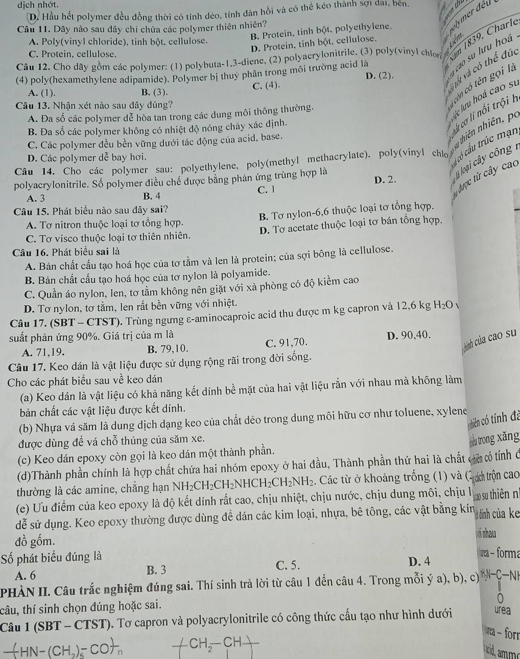 dịch nhớt.
D. Hầu hết polymer đều đồng thời có tính dẻo, tính dàn hồi và có thể kéo thành sợi đai, bên.   
Câu 11. Dãy nào sau dây chi chứa các polymer thiên nhiên?
B. Protein, tinh bột. polyethylene.
A. Poly(vinyl chloride), tinh bột, cellulose.
D. Protein, tinh bột, cellulose.
Câu 12. Cho dãy gồm các polymer: (1) polybuta-1,3-diene, (2) polyacrylonitrile. (3) poly(vinyl chlor Năm 1839, Charl
C. Protein, cellulose.
vị tốt và có thể đúc
(4) poly(hexamethylene adipamide). Polymer bị thuỷ phân trong môi trường acid là D. (2).
cn có tên gọi l
A. (1). B. (3). C. (4).
léc luru hoá cao sĩ
Câu 13. Nhận xét nào sau dây đúng?
ccơ lí nổ i trội  l
A. Đa số các polymer dễ hòa tan trong các dung môi thông thường.
B. Đa số các polymer không có nhiệt độ nóng chảy xác định.
C. Các polymer đều bền vững dưới tác động của acid. base.
cú có cấu trúc mạn
Câu  14. Cho các polymer sau: polyethylene, poly(methyl methacrylate). poly(vinyl chio  hiên nhiên, po
D. Các polymer dễ bay hơi.
polyacrylonitrile. Số polymer điều chế được bằng phản ứng trùng hợp là D. 2.
à loại cây công 
C. 1
được từ cây cao
A. 3 B. 4
Câu 15. Phát biểu nào sau đây sai?
A. Tơ nitron thuộc loại tơ tổng hợp. B. Tơ nylon-6,6 thuộc loại tơ tổng hợp.
C. Tơ visco thuộc loại tơ thiên nhiên. D. Tơ acetate thuộc loại tơ bán tổng hợp.
Câu 16. Phát biểu sai là
A. Bản chất cấu tạo hoá học của tơ tầm và len là protein; của sợi bông là cellulose.
B. Bản chất cấu tạo hoá học của tơ nylon là polyamide.
C. Quần áo nylon, len, tơ tầm không nên giặt với xà phòng có độ kiểm cao
D. Tơ nylon, tơ tằm, len rất bền vững với nhiệt.
Câu 17. (SBT - CTST). Trùng ngưng ε-aminocaproic acid thu được m kg capron và 12,6 kg H_2O
suất phản ứng 90%. Giá trị của m là D. 90,40.
A. 71,19. B. 79,10. C. 91,70.
hính của cao su
Câu 17. Keo dán là vật liệu được sử dụng rộng rãi trong đời sống.
Cho các phát biểu sau về keo dán
(a) Keo dán là vật liệu có khả năng kết dính bề mặt của hai vật liệu rắn với nhau mà không làm
bản chất các vật liệu được kết dính.
Hnhiên có tính đà
(b) Nhựa vá săm là dung dịch dạng keo của chất dẻo trong dung môi hữu cơ như toluene, xylene
được dùng để vá chỗ thủng của săm xe.
hiểu trong xăng
(c) Keo dán epoxy còn gọi là keo dán một thành phần.
(d)Thành phần chính là hợp chất chứa hai nhóm epoxy ở hai đầu, Thành phần thứ hai là chất cin có tính ở
thường là các amine, chẳng hạn NH_2CH_2CH_2NHCH_2CH_2NH_2. Các từ ở khoảng trống (1) và (ách trộn cao
(e) Ưu điểm của keo epoxy là độ kết dính rất cao, chịu nhiệt, chịu nước, chịu dung môi, chịu lý  Icao su thiên nh
dễ sử dụng. Keo epoxy thường được dùng để dán các kim loại, nhựa, bê tông, các vật bằng kín l à đính của ke
đồ gốm. pới nhau
ố phát biểu đúng là D. 4 urea - forma
A. 6 B. 3
C. 5.
PHÀN II. Câu trắc nghiệm đúng sai. Thí sinh trả lời từ câu 1 đến câu 4. Trong mỗi ý a), b), c) NC-NH
tâu, thí sinh chọn đúng hoặc sai.
0
Câu 1 (SBT - CTST). Tơ capron và polyacrylonitrile có công thức cấu tạo như hình dưới urea
uea - forr
+ CH_2-CH-