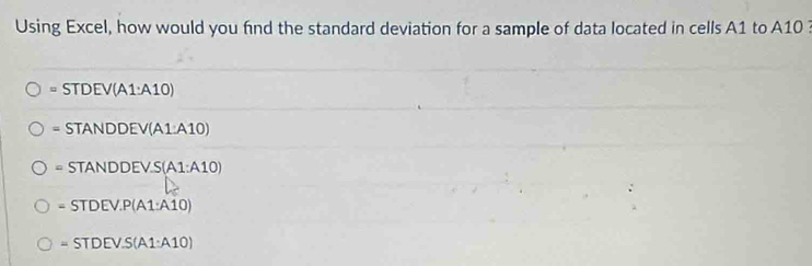 Using Excel, how would you fnd the standard deviation for a sample of data located in cells A1 to A10
= STD FV /(A1:A10)
STANDDEV(A1:A10)
=STANDDEV.S(A1:A10)
=STDEV.P(A1:A10)
=STDEV.S(A1:A10)