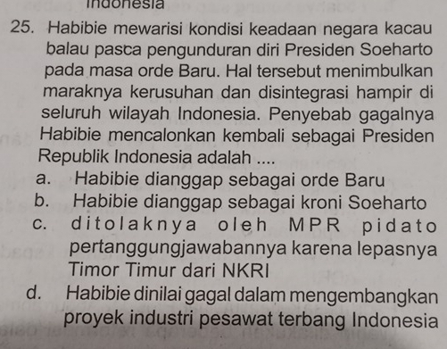 indonesia
25. Habibie mewarisi kondisi keadaan negara kacau
balau pasca pengunduran diri Presiden Soeharto
pada masa orde Baru. Hal tersebut menimbulkan
maraknya kerusuhan dan disintegrasi hampir di
seluruh wilayah Indonesia. Penyebab gagalnya
Habibie mencalonkan kembali sebagai Presiden
Republik Indonesia adalah ....
a. Habibie dianggap sebagai orde Baru
b. Habibie dianggap sebagai kroni Soeharto
c. di t ola k n y a o l e h M P R pi d a t o
pertanggungjawabannya karena lepasnya
Timor Timur dari NKRI
d. Habibie dinilai gagal dalam mengembangkan
proyek industri pesawat terbang Indonesia