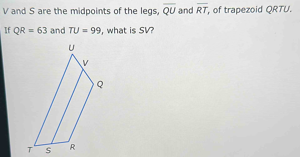 V and S are the midpoints of the legs, overline QU and overline RT , of trapezoid QRTU. 
If QR=63 and TU=99 , what is SV?