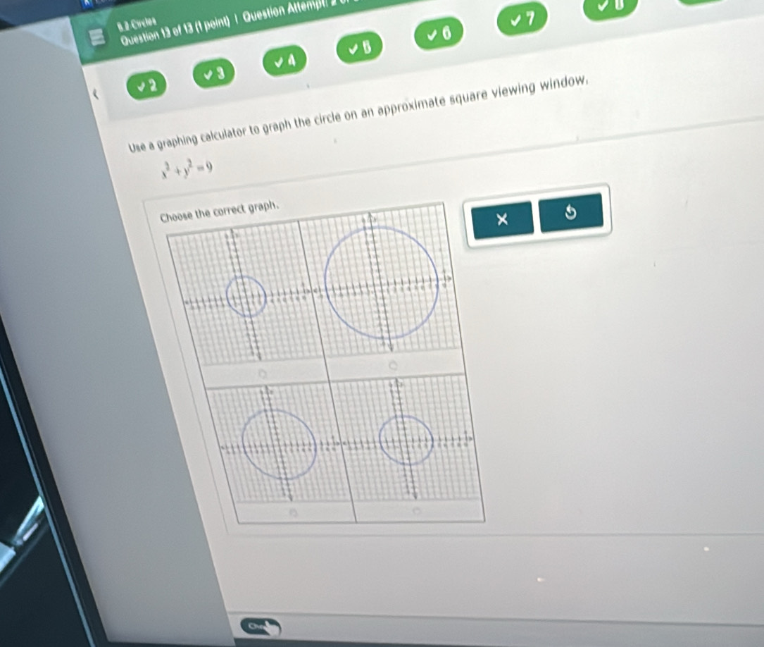 Círclos
7
Question 13 of 13 (1 point) | Question Attempt 
D
6
B
a
3
2
Use a graphing calculator to graph the circle on an approximate square viewing window.
x^2+y^2=9
Choose the correct graph.
×
3 4
a a ‘ a
a
C
D

a

C