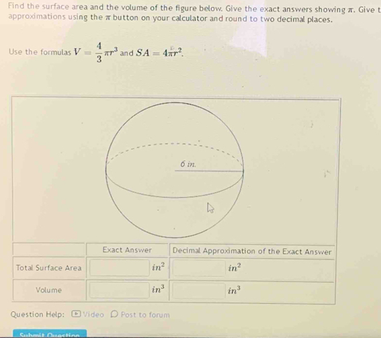 Find the surface area and the volume of the figure below. Give the exact answers showing π. Give t 
approximations using the πbutton on your calculator and round to two decimal places. 
Use the formulas V= 4/3 π r^3 and SA=4π r^2. 
Exact Answer Decimal Approximation of the Exact Answer 
Total Surface Area in^2 in^2
Volume in^3 in^3
Question Help: Video Post to forum 
Suhmit Quactian