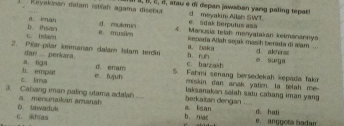 à, B, ë, d, atau é di depan jawaban yang paling tepat!
1 Keyakinan dalam istilah agama disebut d. meyakini Allah SWT.
e. tidak berputus asa
a. iman d. mukmin 4. Manusia telah menyatakan keimanannya
b. ihsan e. muslim kepada Allah sejak masih berada di alam ....
c. Islam a. baka
d. akhirat
2. Pilar-pilar keimanan dalam Islam terdiri b. ruh e. surga
dari ... perkara. c. barzakh
a. tiga d. enam 5. Fahmi senang bersedekah kepada fakir
b. empat e. tujuh miskin dan anak yatim. Ia telah me-
c. lima laksanakan salah satu cabang iman yang
3. Cabang iman paling utama adalah .... berkaitan dengan ....
a. menunaikan amanah
b. tawaduk a. lisan d hati
c. ikhlas b. niat e. anggota badan