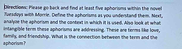 Directions: Please go back and find at least five aphorisms within the novel 
Tuesdays with Morrie. Define the aphorisms as you understand them. Next, 
analyze the aphorism and the context in which it is used. Also look at what 
intangible term these aphorisms are addressing. These are terms like love, 
family, and friendship. What is the connection between the term and the 
aphorism?