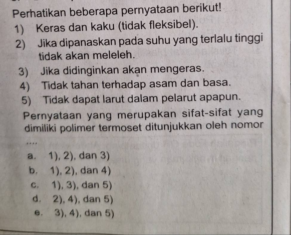 Perhatikan beberapa pernyataan berikut!
1) Keras dan kaku (tidak fleksibel).
2) Jika dipanaskan pada suhu yang terlalu tinggi
tidak akan meleleh.
3) Jika didinginkan akan mengeras.
4) Tidak tahan terhadap asam dan basa.
5) Tidak dapat larut dalam pelarut apapun.
Pernyataan yang merupakan sifat-sifat yang
dimiliki polimer termoset ditunjukkan oleh nomor
….
a. 1),2) , dan 3)
b. 1),2) , dan 4)
C. 1),3) , dan 5)
d. 2),4) , dan 5)
e. 3),4) , dan 5)