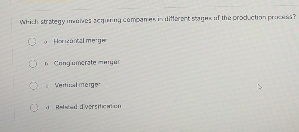 Which strategy involves acquiring companies in different stages of the production process?
a. Horizontal merger
b. Conglomerate merger
c. Vertical merger
d. Related diversification