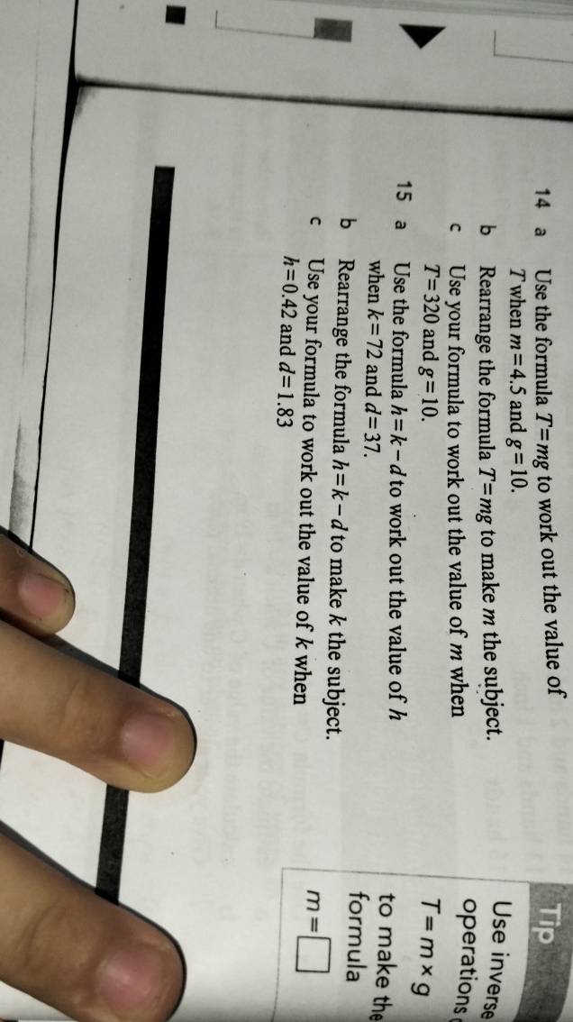 a Use the formula T=mg to work out the value of 
Tip 
T when m=4.5 and g=10. 
b Rearrange the formula T=mg to make m the subject. 
Use inverse 
c Use your formula to work out the value of m when 
operations
T=320 and g=10.
T=m* g
15 a Use the formula h=k-d to work out the value of h
to make the 
when k=72 and d=37. formula 
b Rearrange the formula h=k-d to make k the subject. 
c Use your formula to work out the value of k when
m=□
h=0.42 and d=1.83