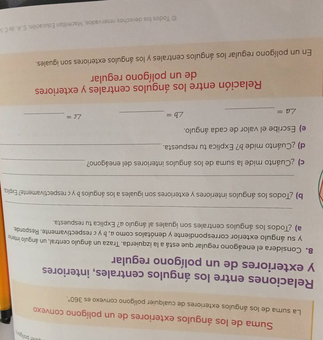üier polín 
Suma de los ángulos exteriores de un polígono convexo 
La suma de los ángulos exteriores de cualquier polígono convexo es 360°. 
Relaciones entre los ángulos centrales, interiores 
y exteriores de un polígono regular 
8. Considera el eneágono regular que está a la izquierda. Traza un ángulo central, un ángulo intero 
y su ángulo exterior correspondiente y denótalos como α, b γ c respectivamente. Responde. 
a) ¿Todos los ángulos centrales son iguales al ángulo a? Explica tu respuesta. 
_ 
b) ¿Todos los ángulos interiores y exteriores son iguales a los ángulos b y c respectivamente? Explica 
_ 
c) ¿Cuánto mide la suma de los ángulos interiores del eneágono?_ 
d) ¿Cuánto mide b? Explica tu respuesta._ 
e) Escribe el valor de cada ángulo.
∠ c= _
∠ a= _
∠ b= _ 
Relación entre los ángulos centrales y exteriores 
de un polígono regular 
En un polígono regular los ángulos centrales y los ángulos exteriores son iguales. 
© Todos los derechos reservados, Macmillan Educación, S. A. de C. V