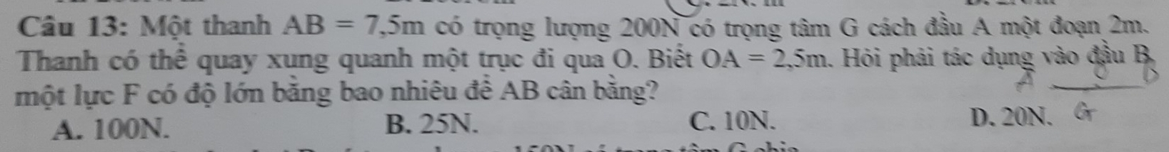 Một thanh AB=7,5m có trọng lượng 200N có trọng tâm G cách đầu A một đoạn 2m.
Thanh có thể quay xung quanh một trục đi qua O. Biết OA=2,5m. Hỏi phải tác dụng vào đầu B,
một lực F có độ lớn bằng bao nhiêu để AB cân bằng?
A. 100N. B. 25N. C. 10N.
D. 20N.