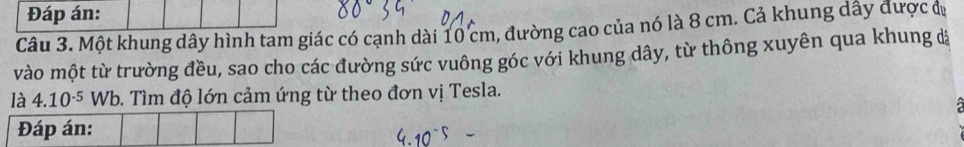 Đáp án: 
Câu 3. Một khung dây hình tam giác có cạnh dài 10 cm, đường cao của nó là 8 cm. Cả khung dây được đị 
vào một từ trường đều, sao cho các đường sức vuông góc với khung dây, từ thông xuyên qua khung đ 
là 4.10^(-5) Wb. Tìm độ lớn cảm ứng từ theo đơn vị Tesla. 
: 
Đáp án: