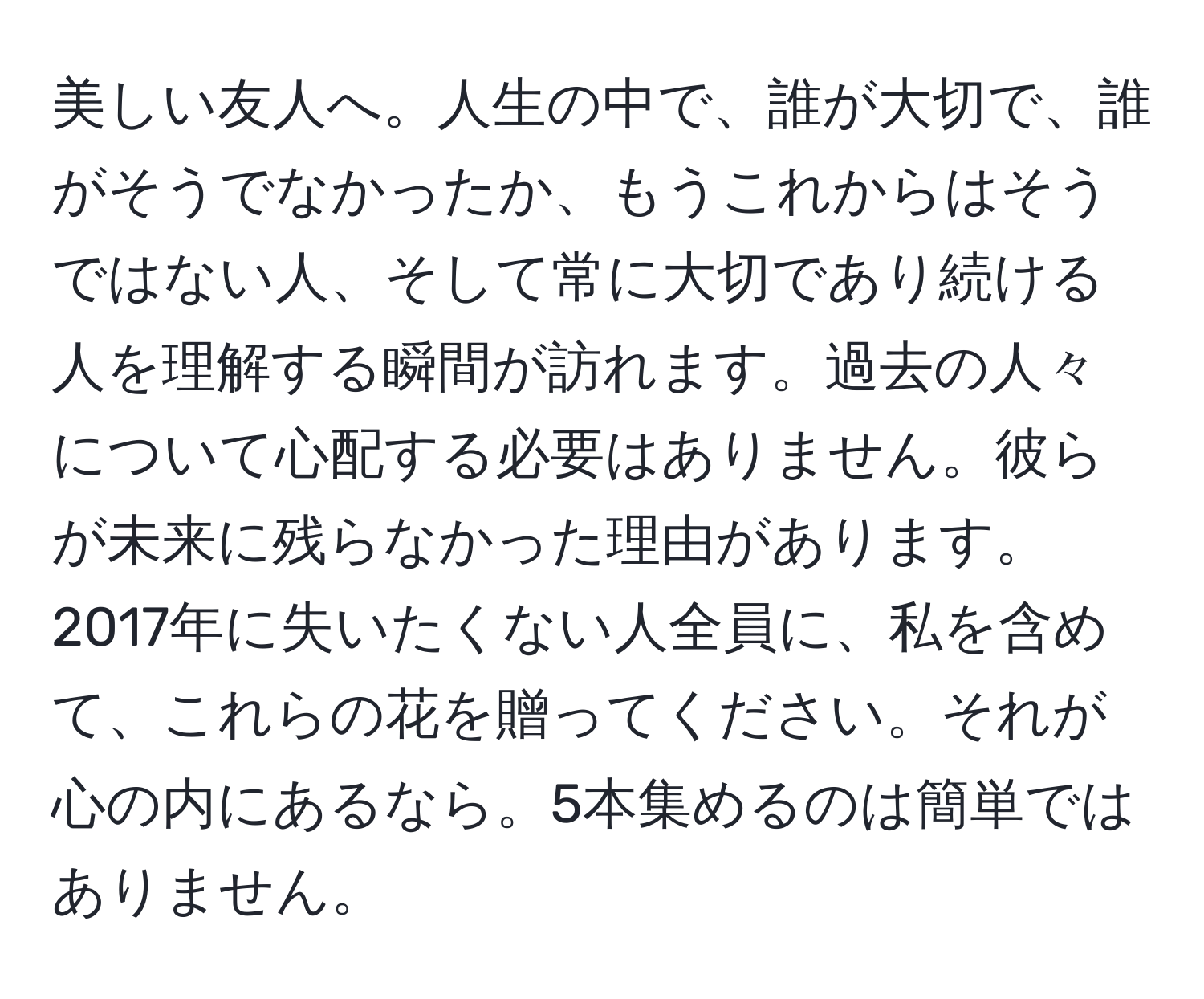 美しい友人へ。人生の中で、誰が大切で、誰がそうでなかったか、もうこれからはそうではない人、そして常に大切であり続ける人を理解する瞬間が訪れます。過去の人々について心配する必要はありません。彼らが未来に残らなかった理由があります。2017年に失いたくない人全員に、私を含めて、これらの花を贈ってください。それが心の内にあるなら。5本集めるのは簡単ではありません。