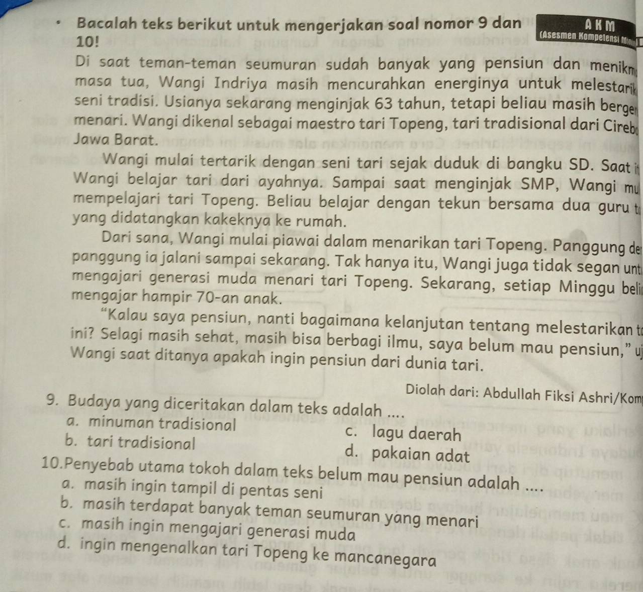 Bacalah teks berikut untuk mengerjakan soal nomor 9 dan AKM
10!
(Asesmen Kompelensi 
Di saat teman-teman seumuran sudah banyak yang pensiun dan menikm
masa tua, Wangi Indriya masih mencurahkan energinya untuk melestarik
seni tradisi. Usianya sekarang menginjak 63 tahun, tetapi beliau masih berge
menari. Wangi dikenal sebagai maestro tari Topeng, tari tradisional dari Cireb
Jawa Barat.
Wangi mulai tertarik dengan seni tari sejak duduk di bangku SD. Saat i
Wangi belajar tari dari ayahnya. Sampai saat menginjak SMP, Wangi mư
mempelajari tari Topeng. Beliau belajar dengan tekun bersama dua guru t
yang didatangkan kakeknya ke rumah.
Dari sana, Wangi mulai piawai dalam menarikan tari Topeng. Panggung de
panggung ia jalani sampai sekarang. Tak hanya itu, Wangi juga tidak segan unt
mengajari generasi muda menari tari Topeng. Sekarang, setiap Minggu beli
mengajar hampir 70-an anak.
“Kalau saya pensiun, nanti bagaimana kelanjutan tentang melestarikant
ini? Selagi masih sehat, masih bisa berbagi ilmu, saya belum mau pensiun,” u
Wangi saat ditanya apakah ingin pensiun dari dunia tari.
Diolah dari: Abdullah Fiksi Ashri/Kom
9. Budaya yang diceritakan dalam teks adalah ....
a. minuman tradisional c. lagu daerah
b. tari tradisional d. pakaian adat
10.Penyebab utama tokoh dalam teks belum mau pensiun adalah ....
a. masih ingin tampil di pentas seni
b. masih terdapat banyak teman seumuran yang menari
c. masih ingin mengajari generasi muda
d. ingin mengenalkan tari Topeng ke mancanegara