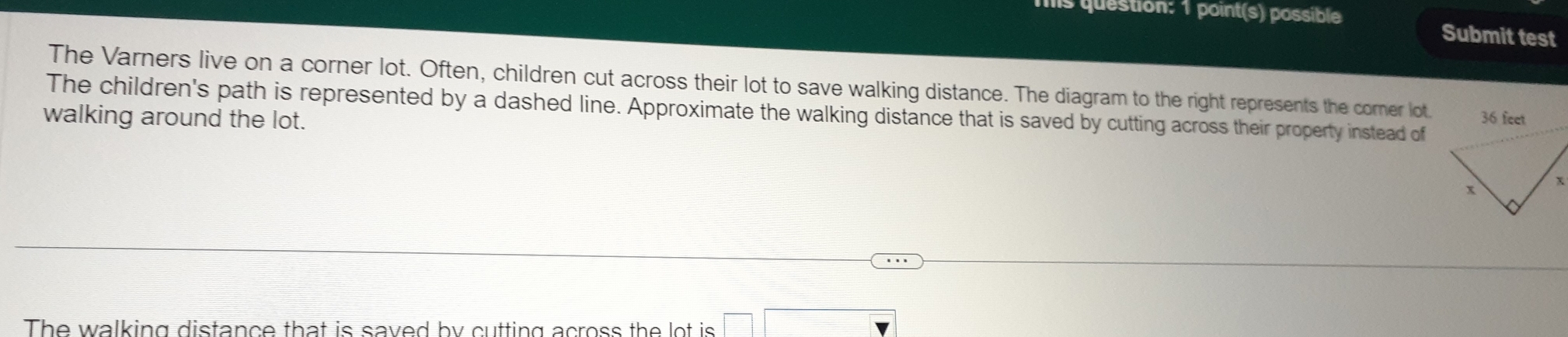 is question: 1 point(s) possible Submit test 
The Varners live on a corner lot. Often, children cut across their lot to save walking distance. The diagram to the right represents the corner lot. 
The children's path is represented by a dashed line. Approximate the walking distance that is saved by cutting across their property instead of 
walking around the lot. 36 feet
The walking distance that is saved by cutting across the lot is