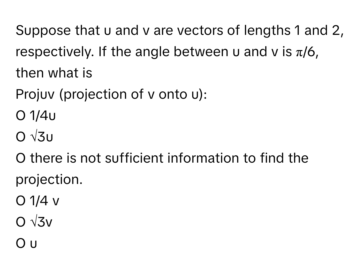 Suppose that u and v are vectors of lengths 1 and 2, respectively. If the angle between u and v is π/6, then what is 

Projuv (projection of v onto u): 
O 1/4u 
O √3u 
O there is not sufficient information to find the projection. 
O 1/4 v 
O √3v 
O u