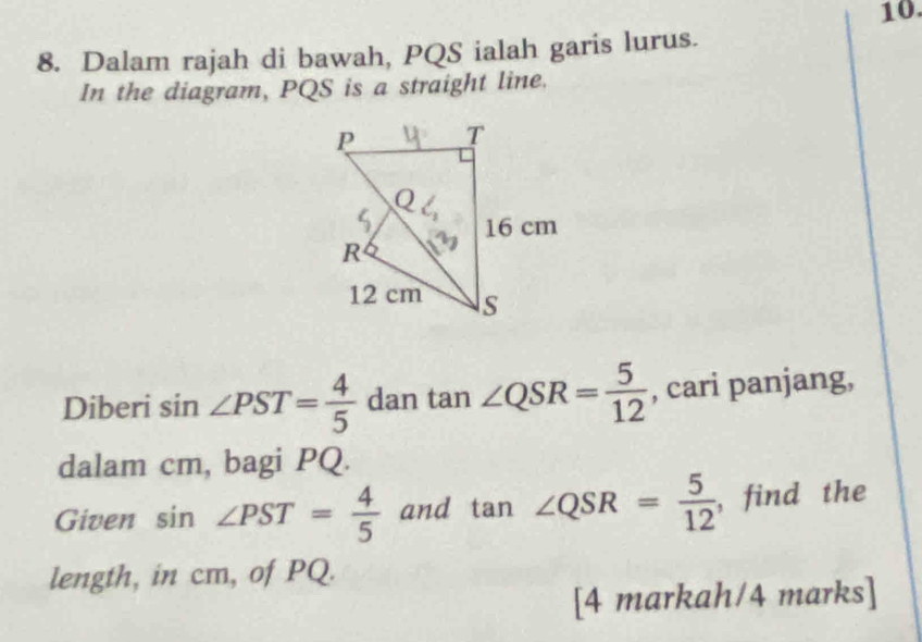 Dalam rajah di bawah, PQS ialah garis lurus. 
In the diagram, PQS is a straight line. 
Diberi sin ∠ PST= 4/5  dan tan ∠ QSR= 5/12  , cari panjang, 
dalam cm, bagi PQ. 
Given sin ∠ PST= 4/5  and tan ∠ QSR= 5/12  ,find the 
length, in cm, of PQ. 
[4 markah/4 marks]