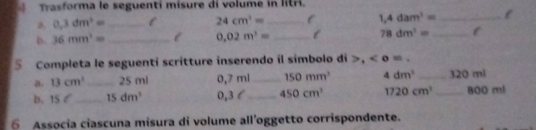 Trasforma le seguenti misure di volume in litri. 
a. 0.3dm^3= _ l
24cm^3= _ 
C 
_ 1,4dam^3=
l 
D. 36mm^3= _ 
l 
_ 0.02m^3=
_ 78dm^3=
5 Completa le seguenti scritture inserendo il simbolo di >, < <tex>o=. 
a. 13cm^3 _ 25 ml 0,7 ml _
4dm^3
150mm^3 _ 320 ml
0,3 l
b. 15 C_ 15dm^3 _ 450cm^3 1720cm^3 _
800 ml
6 Assocía cíascuna misura di volume all’oggetto corrispondente.