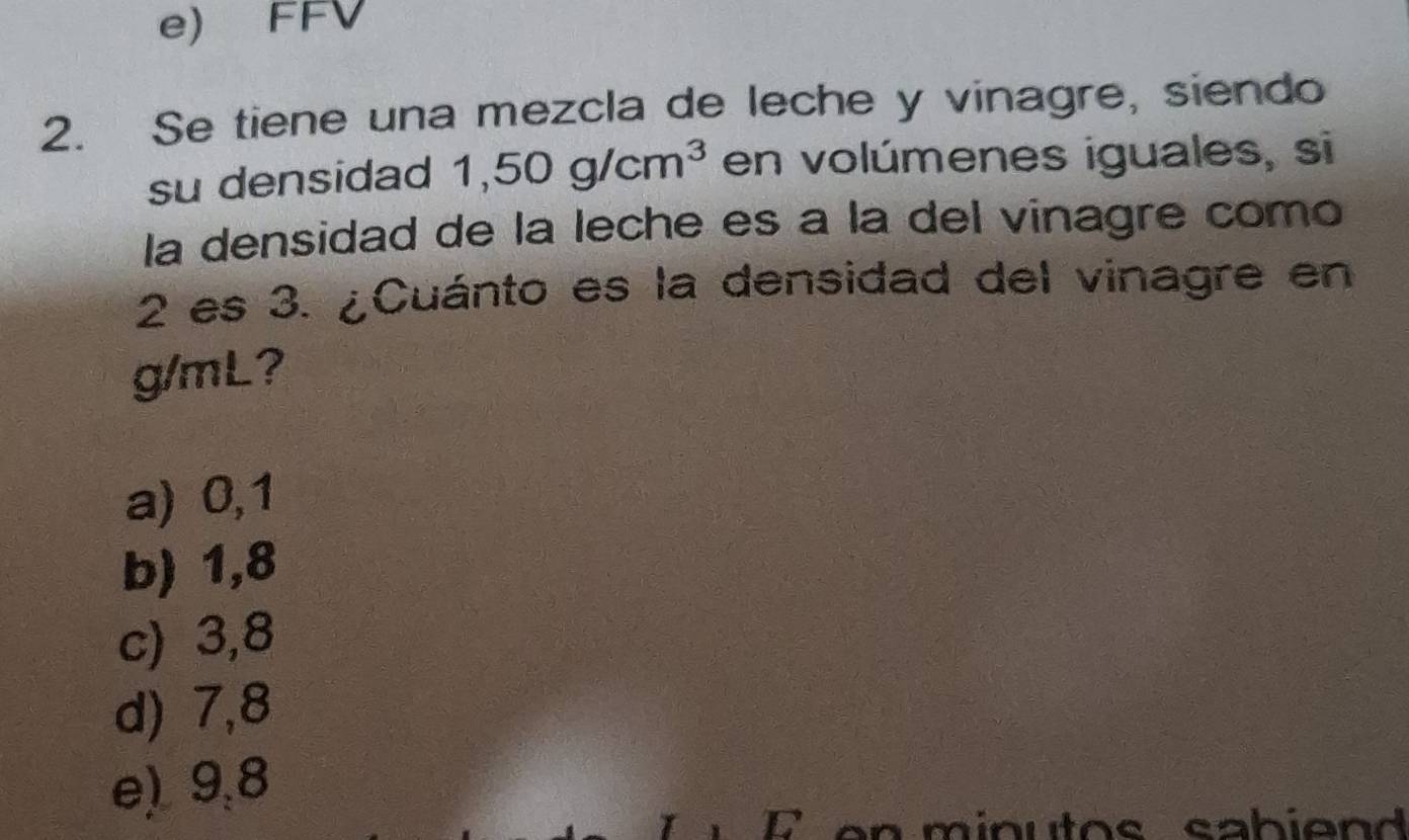 e) FFV
2. Se tiene una mezcla de leche y vinagre, siendo
su densidad 1,50g/cm^3 en volúmenes iguales, si
la densidad de la leche es à la del vinagre como
2 es 3. ¿Cuánto es la densidad del vinagre en
g/mL?
a) 0,1
b) 1,8
c) 3,8
d) 7,8
e) 9,8
1 E en minutos sabiend