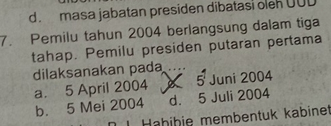 d. masa jabatan presiden dibatasi oleh UUD
7. Pemilu tahun 2004 berlangsung dalam tiga
tahap. Pemilu presiden putaran pertama
dilaksanakan pada _ 5^1 Juni 2004
a. 5 April 2004 X
b. 5 Mei 2004 d. 5 Juli 2004
I Hähiþie membentuk kabinet