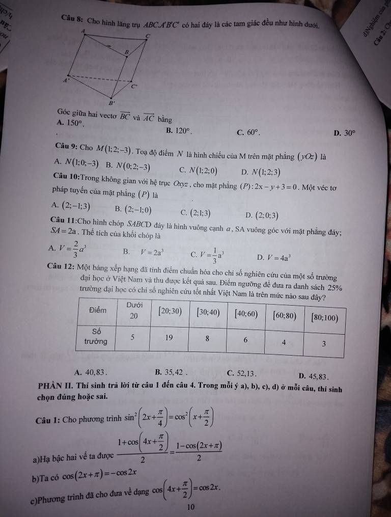 Cho hình lăng trụ ABC.A'B'C' có hai đáy là các tam giác đều như hình dưới.
ng
ou
d
A. 150°. và vector AC bằng
Góc giữa hai vecto vector BC 30°
B. 120°. C. 60°. D.
* Câu 9: Cho M(1;2;-3) Toạ độ điểm N là hình chiếu của M trên mặt phẳng (yOz) là
A. N(1;0;-3) B. N(0;2;-3) C. N(1;2;0) D. N(1;2;3)
Câu 10:Trong không gian với hệ trục Oxyz , cho mặt phẳng (P):2x-y+3=0 Một véc tơ
pháp tuyến của mặt phẳng (P) là
A. (2;-1;3) B. (2;-1;0) C. (2;1;3) D. (2;0;3)
Câu 11:Cho hình chóp SABCD đáy là hình vuông cạnh a, SA vuông góc với mặt phẳng đáy;
SA=2a. Thể tích của khối chóp là
A. V= 2/3 a^3 B. V=2a^3 C. V= 1/3 a^3 D. V=4a^3
Câu 12: Một bảng xếp hạng đã tính điểm chuẩn hóa cho chỉ số nghiên cứu của một số trường
đại học ở Việt Nam và thu được kết quả sau. Điểm ngưỡng để đưa ra danh sách 25%
trường đại học có chỉ số nghiên cứu tốt nhất Việt Nam
A. 40,83 . B. 35,42 . C. 52,13. D. 45,83 .
PHÀN II. Thí sinh tră lời từ câu 1 đến câu 4. Trong mỗi ý a), b), c), đ) ở mỗi câu, thí sinh
chọn đúng hoặc sai.
Câu 1: Cho phương trình sin^2(2x+ π /4 )=cos^2(x+ π /2 )
a)Hạ bậc hai về ta được frac 1+cos (4x+ π /2 )2= (1-cos (2x+π ))/2 
b)Ta có cos (2x+π )=-cos 2x
c)Phương trình đã cho đưa về dạng cos (4x+ π /2 )=cos 2x.
10