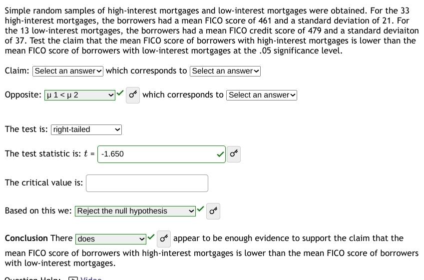 Simple random samples of high-interest mortgages and low-interest mortgages were obtained. For the 33
high-interest mortgages, the borrowers had a mean FICO score of 461 and a standard deviation of 21. For 
the 13 low-interest mortgages, the borrowers had a mean FICO credit score of 479 and a standard deviaiton 
of 37. Test the claim that the mean FICO score of borrowers with high-interest mortgages is lower than the 
mean FICO score of borrowers with low-interest mortgages at the . 05 significance level. 
Claim: Select an answer₹ which corresponds to Select an answer₹ 
Opposite: mu 1 sigma^4 which corresponds to Select an answer₹ 
The test is: right-tailed 
The test statistic is: t=-1.650 surd 0^6
The critical value is: □ 
Based on this we: Reject the null hypothesis sigma^4
Conclusion There does 0^6 appear to be enough evidence to support the claim that the 
mean FICO score of borrowers with high-interest mortgages is lower than the mean FICO score of borrowers 
with low-interest mortgages.