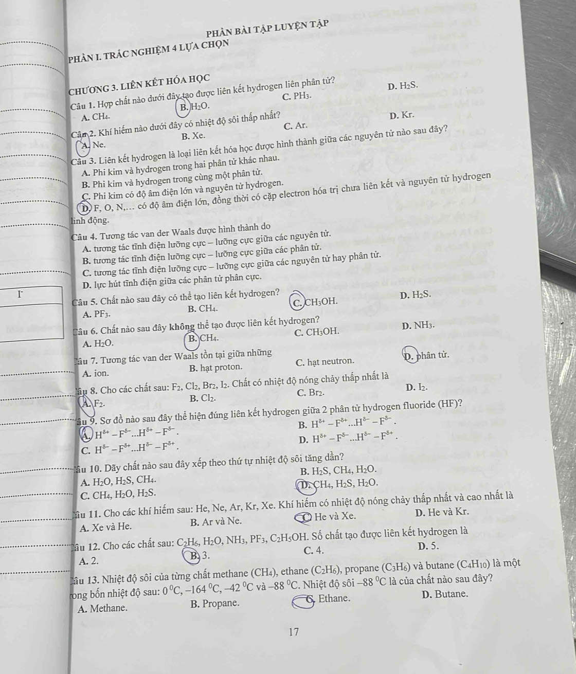 pHÀN bàI TậP LUYỆN Tập
phÀN I. tRÁC nGHIỆM 4 lựa chọn
chương 3. liÊN KÉt hóa học
Câu 1. Hợp chất nào dưới đây tạo được liên kết hydrogen liên phân tử? D. H₂S.
C. PH₃.
A. CH4. B. H₂O.
Cân 2. Khí hiếm nào dưới đây có nhiệt độ sôi thấp nhất? D. Kr.
C. Ar.
B. Xe.
A. Ne.
Câu 3. Liên kết hydrogen là loại liên kết hóa học được hình thành giữa các nguyên tử nào sau đây?
A. Phi kim và hydrogen trong hai phân tử khác nhau.
B. Phi kim và hydrogen trong cùng một phân tử.
C. Phi kim có độ âm điện lớn và nguyên tử hydrogen.
D F, O, N,... có độ âm điện lớn, đồng thời có cặp electron hóa trị chưa liên kết và nguyên tử hydrogen
linh động.
Câu 4. Tương tác van der Waals được hình thành do
A. tương tác tĩnh điện lưỡng cực - lưỡng cực giữa các nguyên tử.
B. tương tác tĩnh điện lưỡng cực - lưỡng cực giữa các phân tử.
C. tương tác tĩnh điện lưỡng cực - lưỡng cực giữa các nguyên tử hay phân tử.
D. lực hút tĩnh điện giữa các phân tử phân cực.
D. H₂S.
Câu 5. Chất nào sau đây có thể tạo liên kết hydrogen?
B. CH. C. CH₃OH.
A. PF3.
Câu 6. Chất nào sau đây không thể tạo được liên kết hydrogen?
A. H_2O. B. CH4. C. CH₃OH. D. NH3.
Tầu 7. Tương tác van der Waals tồn tại giữa những
A. ion. B. hạt proton. C. hạt neutron. D. phân tử.
ầu 8. Cho các chất sau: F_2,Cl_2, Br2, I2. Chất có nhiệt độ nóng chảy thấp nhất là
D. I₂.
A F_2. C. Br2.
B. Cl_2.
Ấu 9. Sơ đồ nào sau đây thể hiện đúng liên kết hydrogen giữa 2 phân tử hydrogen fluoride (HF)?
B. H^(delta +)-F^(delta +)...H^(delta -)-F^(delta -).
H^(delta +)-F^(delta -)...H^(delta +)-F^(delta -).
D. H^(delta +)-F^(delta -)...H^(delta -)-F^(delta +).
C. H^(delta -)-F^(delta +)...H^(delta -)-F^(delta +).
1ầu 10. Dãy chất nào sau đây xếp theo thứ tự nhiệt độ sôi tăng dan ?
B. H_2S,CH_4,H_2O.
A. H_2O,H_2S,CH_4. CH_4,H_2S,H_2O.
D.
C. CH_4,H_2O,H_2S.
Câu 11. Cho các khí hiếm sau: He, Ne, Ar, Kr,X Ke. Khí hiếm có nhiệt độ nóng chảy thấp nhất và cao nhất là
A. Xe và He. B. Ar và Ne. O He và Xe. D. He và Kr.
1âu 12. Cho các chất sau: C_2H_6,H_2O,NH_3,PF_3,C_2H_5OH C. 4. . Số chất tạo được liên kết hydrogen là
D. 5.
A. 2. B 3.
Tâu 13. Nhiệt độ sôi của từng chất methane () CH_2 ), ethane (C_2H_6) , propane (C_3H_6) và butane (C_4H_10) là một
rong bốn nhiệt độ sau: 0°C,-164°C,-42°C và -88°C. Nhiệt độ sôi -88°C là của chất nào sau đây?
A. Methane. B. Propane. 6.Ethane. D. Butane.
17