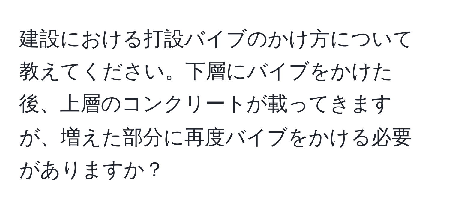 建設における打設バイブのかけ方について教えてください。下層にバイブをかけた後、上層のコンクリートが載ってきますが、増えた部分に再度バイブをかける必要がありますか？